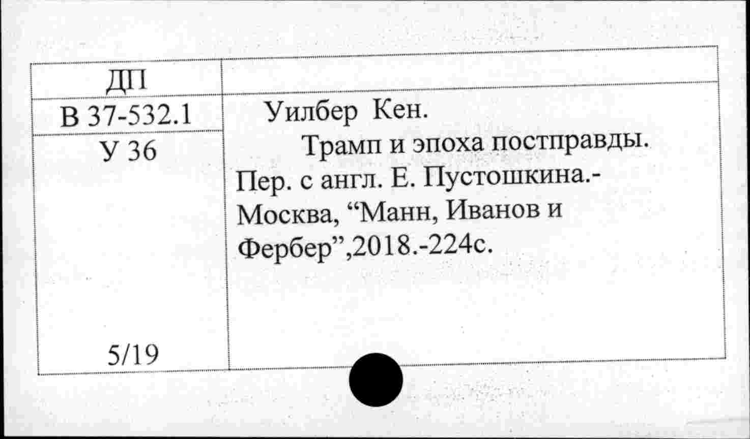 ﻿21| [	
В 37-532.1	Уилбер Кен. Трамп и эпоха постправды. Пер. с англ. Е. Пустошкина. -Москва, “Манн, Иванов и Фербер”,2018.-224с.
У 36 5/19	
	